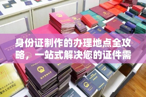 本溪身份证制作的办理地点全攻略，一站式解决您的证件需求