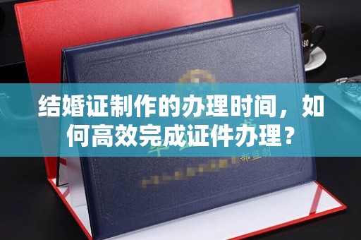 本溪结婚证制作的办理时间，如何高效完成证件办理？