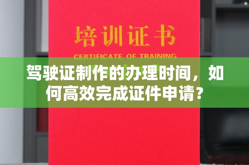 本溪驾驶证制作的办理时间，如何高效完成证件申请？