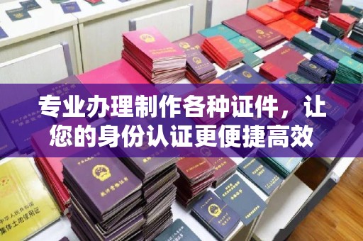 本溪专业办理制作各种证件，让您的身份认证更便捷高效