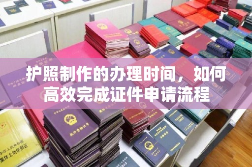 本溪护照制作的办理时间，如何高效完成证件申请流程