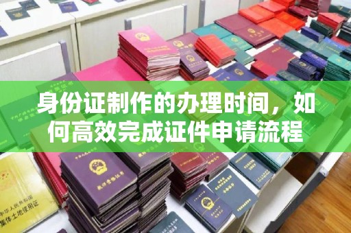 本溪身份证制作的办理时间，如何高效完成证件申请流程